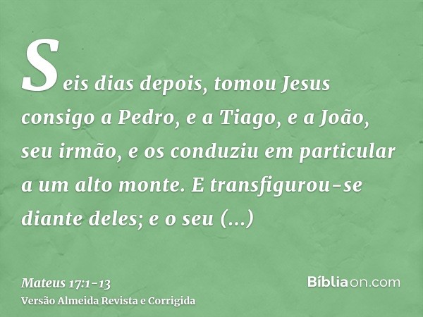 Seis dias depois, tomou Jesus consigo a Pedro, e a Tiago, e a João, seu irmão, e os conduziu em particular a um alto monte.E transfigurou-se diante deles; e o s