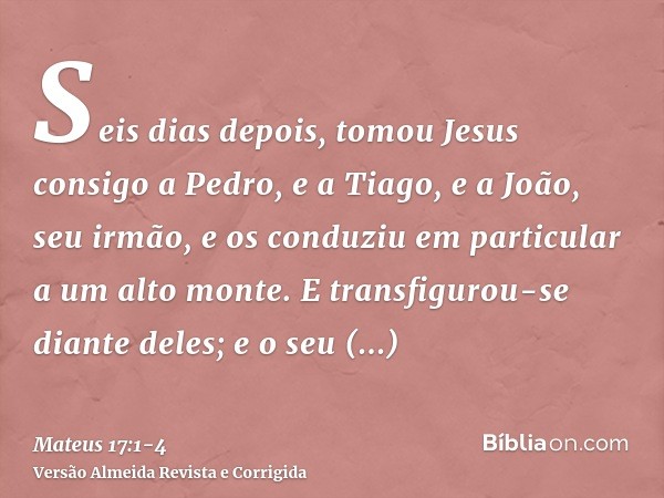 Seis dias depois, tomou Jesus consigo a Pedro, e a Tiago, e a João, seu irmão, e os conduziu em particular a um alto monte.E transfigurou-se diante deles; e o s