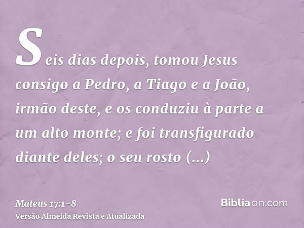 Seis dias depois, tomou Jesus consigo a Pedro, a Tiago e a João, irmão deste, e os conduziu à parte a um alto monte;e foi transfigurado diante deles; o seu rost