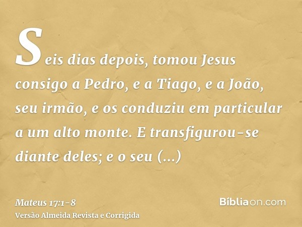 Seis dias depois, tomou Jesus consigo a Pedro, e a Tiago, e a João, seu irmão, e os conduziu em particular a um alto monte.E transfigurou-se diante deles; e o s