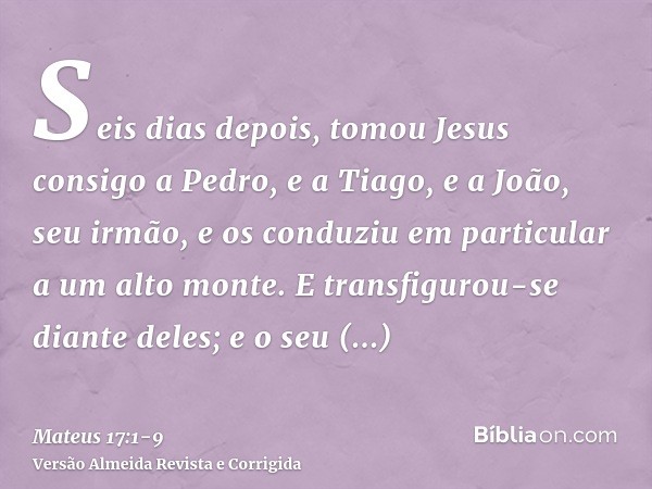 Seis dias depois, tomou Jesus consigo a Pedro, e a Tiago, e a João, seu irmão, e os conduziu em particular a um alto monte.E transfigurou-se diante deles; e o s