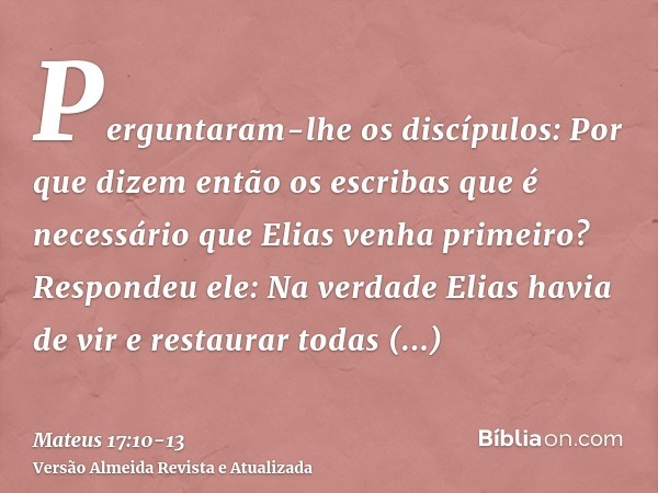 Perguntaram-lhe os discípulos: Por que dizem então os escribas que é necessário que Elias venha primeiro?Respondeu ele: Na verdade Elias havia de vir e restaura