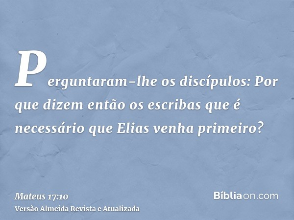 Perguntaram-lhe os discípulos: Por que dizem então os escribas que é necessário que Elias venha primeiro?