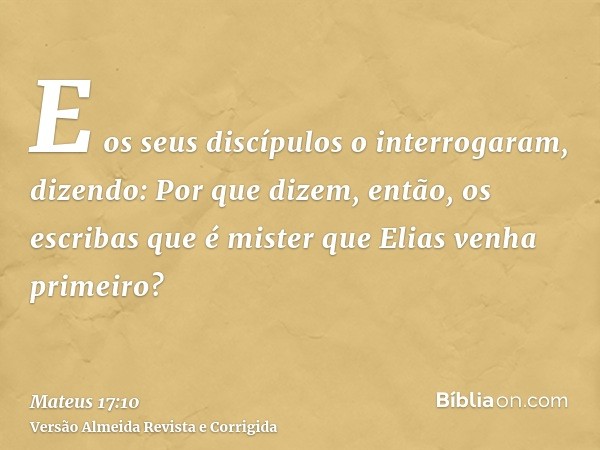 E os seus discípulos o interrogaram, dizendo: Por que dizem, então, os escribas que é mister que Elias venha primeiro?