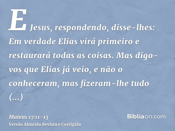 E Jesus, respondendo, disse-lhes: Em verdade Elias virá primeiro e restaurará todas as coisas.Mas digo-vos que Elias já veio, e não o conheceram, mas fizeram-lh