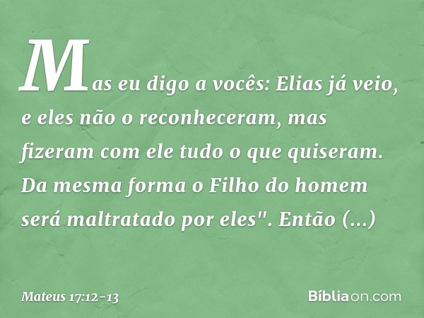 Mas eu digo a vocês: Elias já veio, e eles não o reconheceram, mas fizeram com ele tudo o que quiseram. Da mesma forma o Filho do homem será maltratado por eles