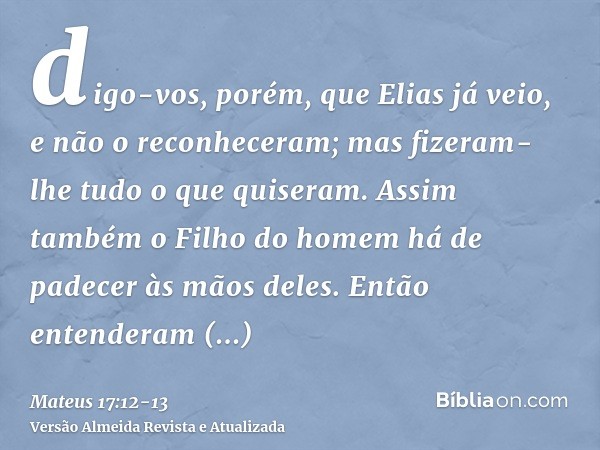 digo-vos, porém, que Elias já veio, e não o reconheceram; mas fizeram-lhe tudo o que quiseram. Assim também o Filho do homem há de padecer às mãos deles.Então e