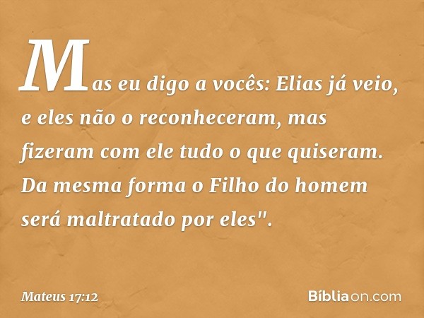 Mas eu digo a vocês: Elias já veio, e eles não o reconheceram, mas fizeram com ele tudo o que quiseram. Da mesma forma o Filho do homem será maltratado por eles