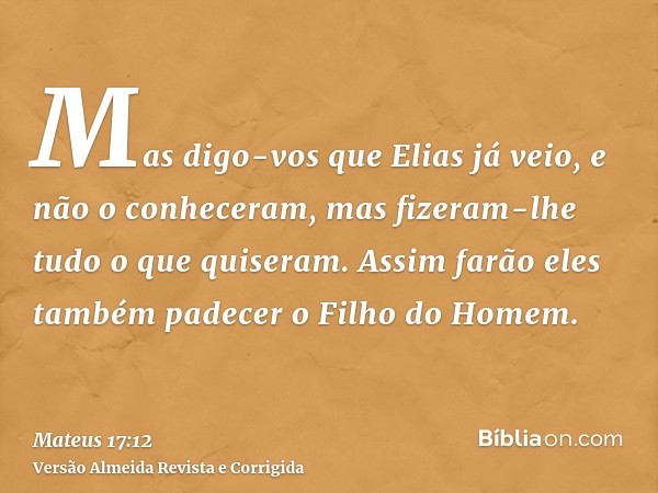 Mas digo-vos que Elias já veio, e não o conheceram, mas fizeram-lhe tudo o que quiseram. Assim farão eles também padecer o Filho do Homem.