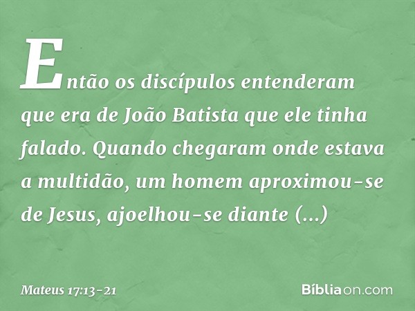 Então os discípulos entenderam que era de João Batista que ele tinha falado. Quando chegaram onde estava a multidão, um homem aproximou-se de Jesus, ajoelhou-se