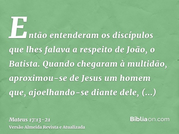 Então entenderam os discípulos que lhes falava a respeito de João, o Batista.Quando chegaram à multidão, aproximou-se de Jesus um homem que, ajoelhando-se diant