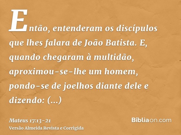 Então, entenderam os discípulos que lhes falara de João Batista.E, quando chegaram à multidão, aproximou-se-lhe um homem, pondo-se de joelhos diante dele e dize