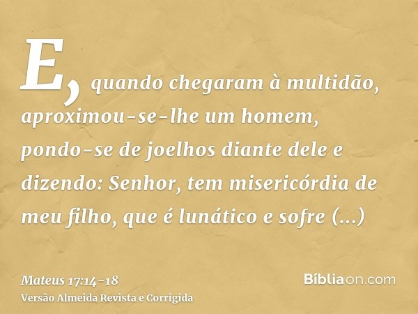 E, quando chegaram à multidão, aproximou-se-lhe um homem, pondo-se de joelhos diante dele e dizendo:Senhor, tem misericórdia de meu filho, que é lunático e sofr