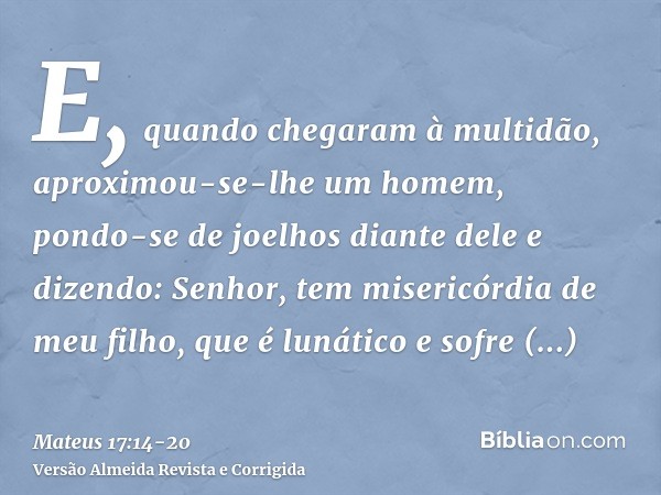 E, quando chegaram à multidão, aproximou-se-lhe um homem, pondo-se de joelhos diante dele e dizendo:Senhor, tem misericórdia de meu filho, que é lunático e sofr