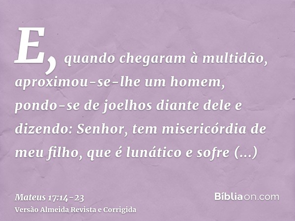 E, quando chegaram à multidão, aproximou-se-lhe um homem, pondo-se de joelhos diante dele e dizendo:Senhor, tem misericórdia de meu filho, que é lunático e sofr