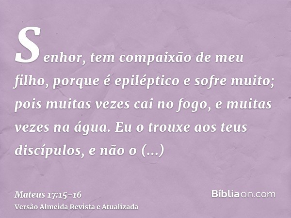 Senhor, tem compaixão de meu filho, porque é epiléptico e sofre muito; pois muitas vezes cai no fogo, e muitas vezes na água.Eu o trouxe aos teus discípulos, e 