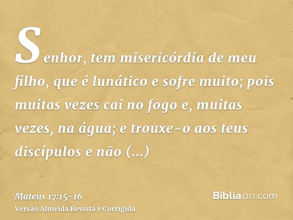 Senhor, tem misericórdia de meu filho, que é lunático e sofre muito; pois muitas vezes cai no fogo e, muitas vezes, na água;e trouxe-o aos teus discípulos e não