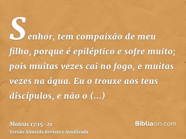 Senhor, tem compaixão de meu filho, porque é epiléptico e sofre muito; pois muitas vezes cai no fogo, e muitas vezes na água.Eu o trouxe aos teus discípulos, e 