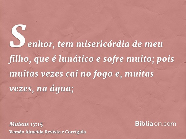 Senhor, tem misericórdia de meu filho, que é lunático e sofre muito; pois muitas vezes cai no fogo e, muitas vezes, na água;