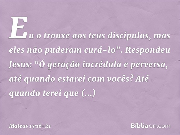 Eu o trouxe aos teus discípulos, mas eles não puderam curá-lo". Respondeu Jesus: "Ó geração incrédula e perversa, até quando estarei com vocês? Até quando terei