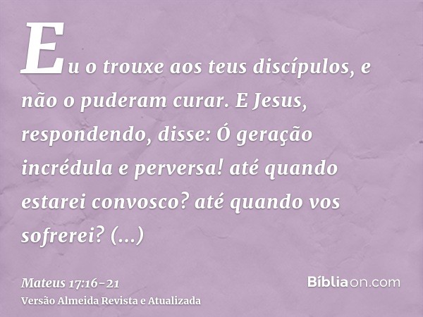 Eu o trouxe aos teus discípulos, e não o puderam curar.E Jesus, respondendo, disse: Ó geração incrédula e perversa! até quando estarei convosco? até quando vos 