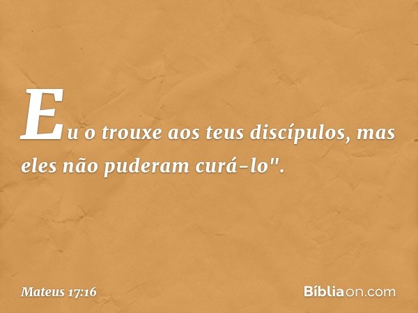 Eu o trouxe aos teus discípulos, mas eles não puderam curá-lo". -- Mateus 17:16