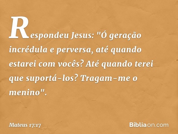 Respondeu Jesus: "Ó geração incrédula e perversa, até quando estarei com vocês? Até quando terei que suportá-los? Tragam-me o menino". -- Mateus 17:17