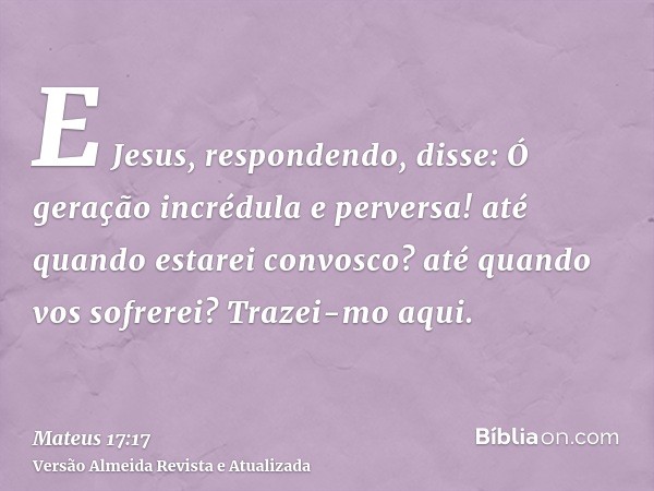 E Jesus, respondendo, disse: Ó geração incrédula e perversa! até quando estarei convosco? até quando vos sofrerei? Trazei-mo aqui.