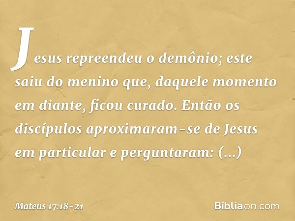 Jesus repreendeu o demônio; este saiu do menino que, daquele momento em diante, ficou curado. Então os discípulos aproximaram-se de Jesus em particular e pergun