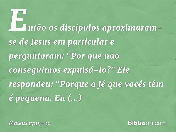 Então os discípulos aproximaram-se de Jesus em particular e perguntaram: "Por que não conseguimos expulsá-lo?" Ele respondeu: "Porque a fé que vocês têm é peque