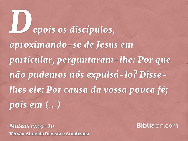 Depois os discípulos, aproximando-se de Jesus em particular, perguntaram-lhe: Por que não pudemos nós expulsá-lo?Disse-lhes ele: Por causa da vossa pouca fé; po