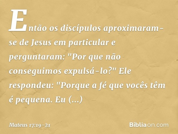 Então os discípulos aproximaram-se de Jesus em particular e perguntaram: "Por que não conseguimos expulsá-lo?" Ele respondeu: "Porque a fé que vocês têm é peque