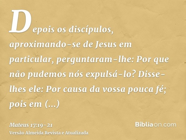 Depois os discípulos, aproximando-se de Jesus em particular, perguntaram-lhe: Por que não pudemos nós expulsá-lo?Disse-lhes ele: Por causa da vossa pouca fé; po