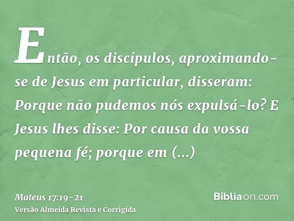 Então, os discípulos, aproximando-se de Jesus em particular, disseram: Porque não pudemos nós expulsá-lo?E Jesus lhes disse: Por causa da vossa pequena fé; porq