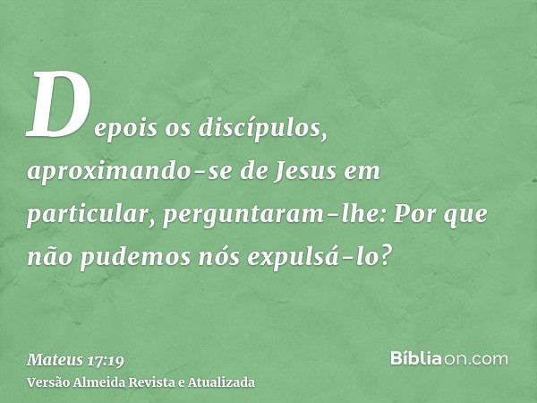 Depois os discípulos, aproximando-se de Jesus em particular, perguntaram-lhe: Por que não pudemos nós expulsá-lo?