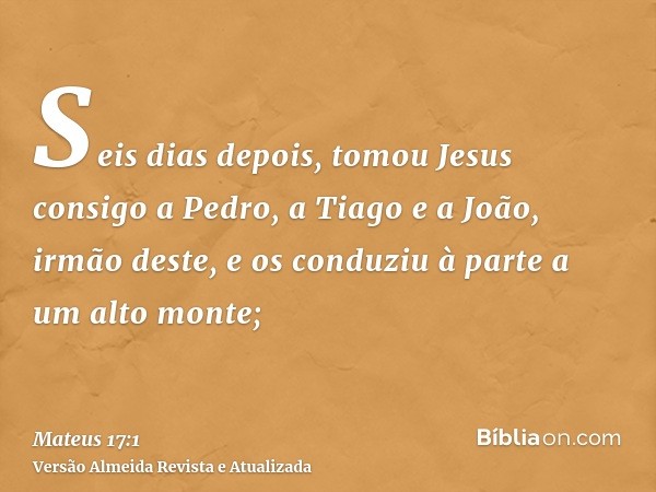 Seis dias depois, tomou Jesus consigo a Pedro, a Tiago e a João, irmão deste, e os conduziu à parte a um alto monte;