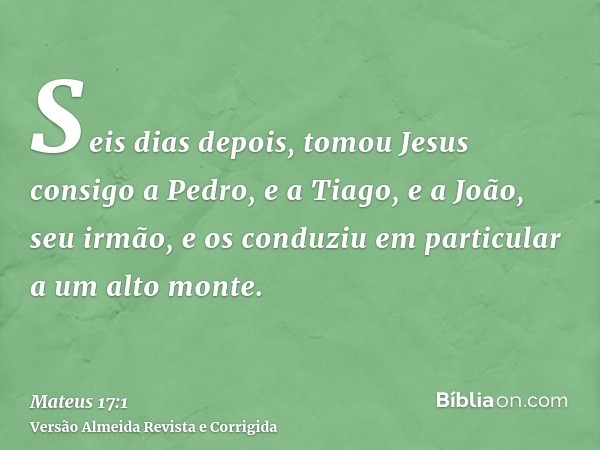 Seis dias depois, tomou Jesus consigo a Pedro, e a Tiago, e a João, seu irmão, e os conduziu em particular a um alto monte.