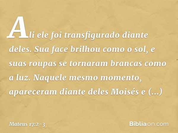 Ali ele foi transfigurado diante deles. Sua face brilhou como o sol, e suas roupas se tornaram brancas como a luz. Naquele mesmo momento, apareceram diante dele