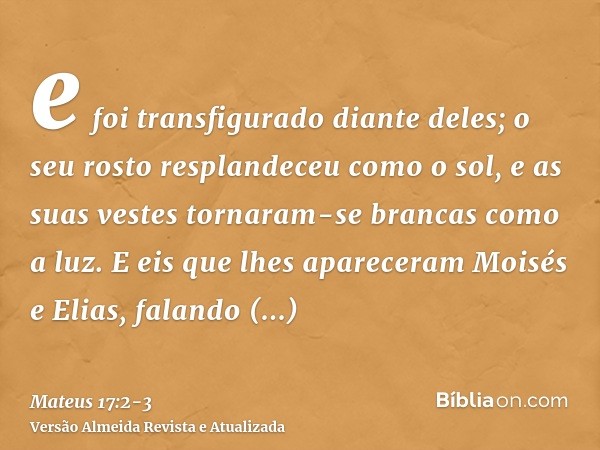 e foi transfigurado diante deles; o seu rosto resplandeceu como o sol, e as suas vestes tornaram-se brancas como a luz.E eis que lhes apareceram Moisés e Elias,