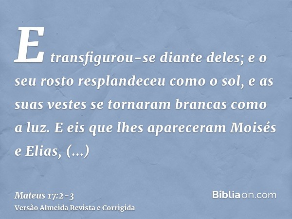 E transfigurou-se diante deles; e o seu rosto resplandeceu como o sol, e as suas vestes se tornaram brancas como a luz.E eis que lhes apareceram Moisés e Elias,