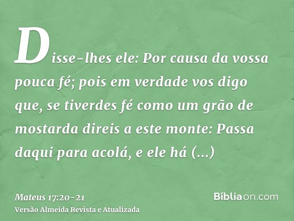 Disse-lhes ele: Por causa da vossa pouca fé; pois em verdade vos digo que, se tiverdes fé como um grão de mostarda direis a este monte: Passa daqui para acolá, 