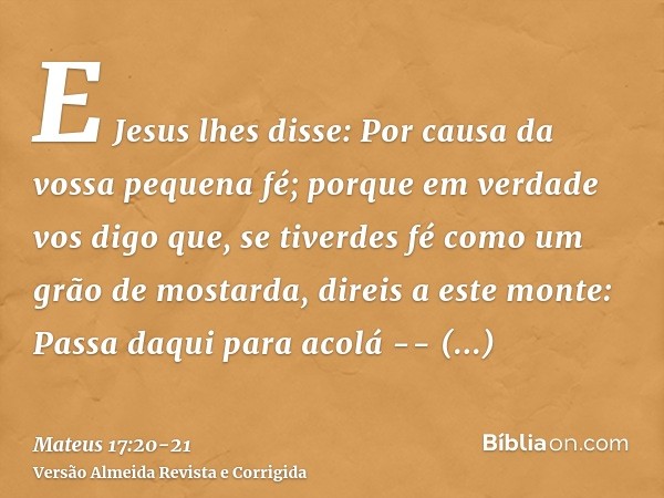 E Jesus lhes disse: Por causa da vossa pequena fé; porque em verdade vos digo que, se tiverdes fé como um grão de mostarda, direis a este monte: Passa daqui par