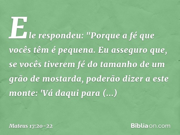 Ele respondeu: "Porque a fé que vocês têm é pequena. Eu asseguro que, se vocês tiverem fé do tamanho de um grão de mostarda, poderão dizer a este monte: 'Vá daq