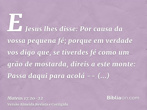 E Jesus lhes disse: Por causa da vossa pequena fé; porque em verdade vos digo que, se tiverdes fé como um grão de mostarda, direis a este monte: Passa daqui par