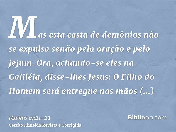 Mas esta casta de demônios não se expulsa senão pela oração e pelo jejum.Ora, achando-se eles na Galiléia, disse-lhes Jesus: O Filho do Homem será entregue nas 