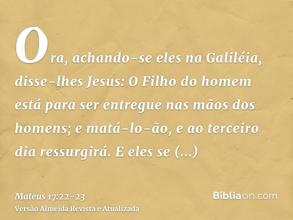 Ora, achando-se eles na Galiléia, disse-lhes Jesus: O Filho do homem está para ser entregue nas mãos dos homens;e matá-lo-ão, e ao terceiro dia ressurgirá. E el