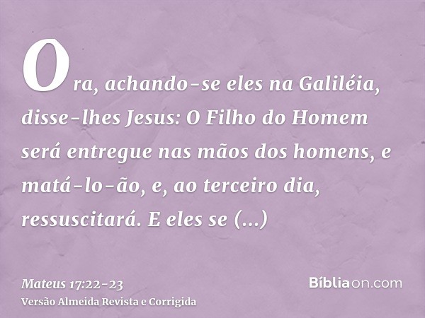 Ora, achando-se eles na Galiléia, disse-lhes Jesus: O Filho do Homem será entregue nas mãos dos homens,e matá-lo-ão, e, ao terceiro dia, ressuscitará. E eles se