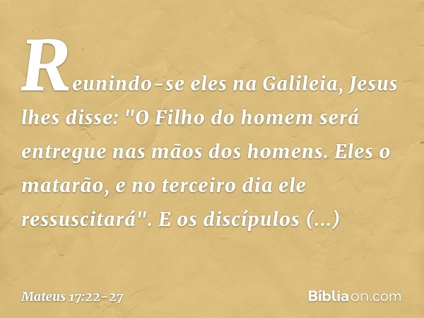 Reunindo-se eles na Galileia, Jesus lhes disse: "O Filho do homem será entregue nas mãos dos homens. Eles o matarão, e no terceiro dia ele ressuscitará". E os d