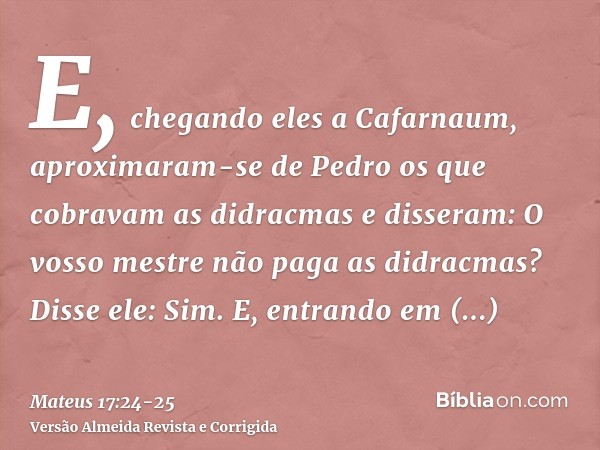 E, chegando eles a Cafarnaum, aproximaram-se de Pedro os que cobravam as didracmas e disseram: O vosso mestre não paga as didracmas?Disse ele: Sim. E, entrando 