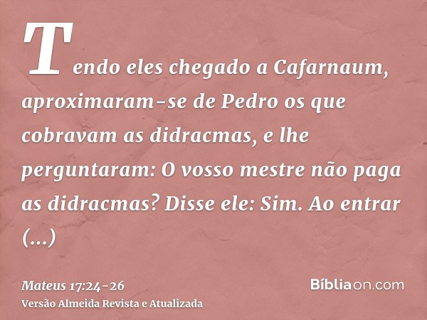 Tendo eles chegado a Cafarnaum, aproximaram-se de Pedro os que cobravam as didracmas, e lhe perguntaram: O vosso mestre não paga as didracmas?Disse ele: Sim. Ao